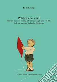 La politica con le ali. Pensiero e azione politica a Correggio negli anni '70-'80. Sulle vie tracciate da Enrico Berlinguer libro