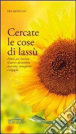 Cercate le cose di lassù. Pillole per l'anima. Guarire da avidità, avarizia, vanagloria e orgoglio libro