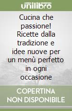 Cucina che passione! Ricette dalla tradizione e idee nuove per un menù perfetto in ogni occasione libro