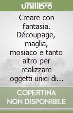 Creare con fantasia. Découpage, maglia, mosiaco e tanto altro per realizzare oggetti unici di grande effetto libro