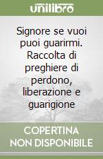 Signore se vuoi puoi guarirmi. Raccolta di preghiere di perdono, liberazione e guarigione