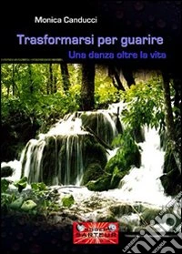 Trasformarsi per guarire. Una danza oltre la vita libro