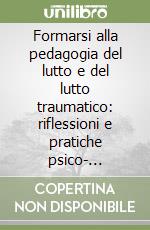 Formarsi alla pedagogia del lutto e del lutto traumatico: riflessioni e pratiche psico- socio-educative libro