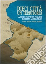 Dieci città un territorio. La sesta provincia pugliese Barletta Andria Trani. Storia, cultura, turismo, attualità libro