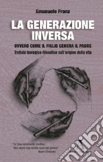 La generazione inversa. Ovvero come il Figlio genera il Padre. Trattato teologico-filosofico sull'origine della vita libro