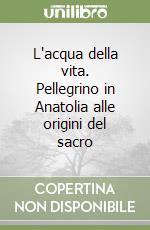 L'acqua della vita. Pellegrino in Anatolia alle origini del sacro libro