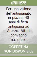 Per una visione dell'antiquariato in piazza. 40 anni di fiera antiquaria ad Arezzo. Atti di convegno nazionale libro