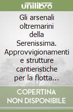 Gli arsenali oltremarini della Serenissima. Approvvigionamenti e strutture cantieristiche per la flotta veneziana (secoli XVI-XVII) libro