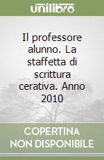 Il professore alunno. La staffetta di scrittura cerativa. Anno 2010 libro