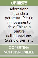 Adorazione eucaristica perpetua. Per un rinnovamento della Chiesa a partire dall'adorazione. Sussidio per la preghiera personale libro