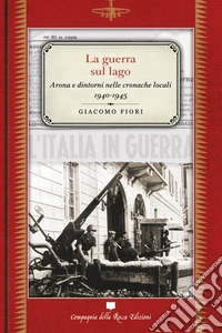 La guerra sul lago. Arona e dintorni nelle cronache locali 1940-1945 libro