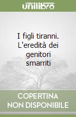 I figli tiranni. L'eredità dei genitori smarriti