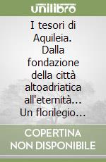 I tesori di Aquileia. Dalla fondazione della città altoadriatica all'eternità... Un florilegio narrativo tra storia e invenzione, sulla città che diede origine alla civiltà del popolo friulano
