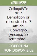 ColloquiATe 2017. Demolition or reconstruction? Atti del Convegno (Ancona, 28 settembre 2017). Ediz. italiana libro