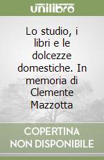 Lo studio, i libri e le dolcezze domestiche. In memoria di Clemente Mazzotta libro