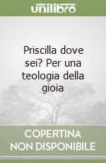 Priscilla dove sei? Per una teologia della gioia libro