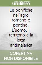Le bonifiche nell'agro romano e pontino. L'uomo, il territorio e la lotta antimalarica libro