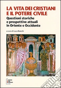 La vita dei cristiani e il potere civile. Questioni storiche e prospettive attuali in oriente ed occidente libro