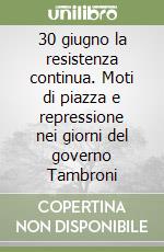 30 giugno la resistenza continua. Moti di piazza e repressione nei giorni del governo Tambroni libro