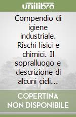 Compendio di igiene industriale. Rischi fisici e chimici. Il sopralluogo e descrizione di alcuni cicli tecnologici