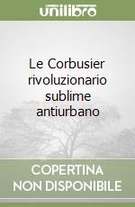 Le Corbusier rivoluzionario sublime antiurbano libro