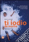 Ti iodio da morire, mangiare senza iodio... ma con gusto libro