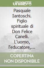 Pasquale Iantoschi. Figlio spirituale di Don Felice Canelli. L'uomo, l'educatore, il politico, il sindaco libro
