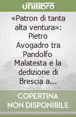 «Patron di tanta alta ventura»: Pietro Avogadro tra Pandolfo Malatesta e la dedizione di Brescia a Venezia. Atti della Giornata di studi (Brescia, 2 giugno 2011). Ediz. illustrata libro