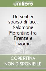 Un sentier sparso di luce. Salomone Fiorentino fra Firenze e Livorno libro