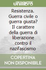 Resistenza. Guerra civile o guerra giusta? Il carattere della guerra di liberazione contro il nazifascismo libro