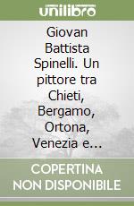 Giovan Battista Spinelli. Un pittore tra Chieti, Bergamo, Ortona, Venezia e Napoli. Ediz. illustrata libro