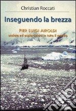 Inseguendo la brezza. Pier Luigi Airoldi. Scalate ed esplorazioni in tutto il mondo