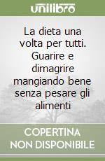 La dieta una volta per tutti. Guarire e dimagrire mangiando bene senza pesare gli alimenti