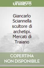 Giancarlo Sciannella scultore di archetipi. Mercati di Traiano libro