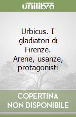 Urbicus. I gladiatori di Firenze. Arene, usanze, protagonisti