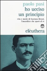 Ho ucciso un principio. Vita e morte di Gaetano Bresci, l'anarchico che sparò al re libro