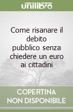 Come risanare il debito pubblico senza chiedere un euro ai cittadini libro