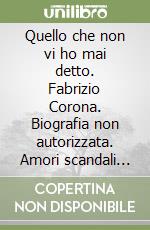 Quello che non vi ho mai detto. Fabrizio Corona. Biografia non autorizzata. Amori scandali segreti