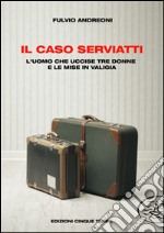 Il caso Serviatti. L'uomo che uccise tre donne e le mise in valigia libro