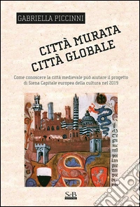 Città murata, città globale. Come conoscere la città medievale può aiutare il progetto di Siena capitale europea della cultura nel 2019 libro