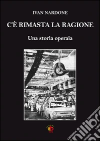 C'è rimasta la ragione. Una storia operaia
