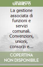 La gestione associata di funzioni e servizi comunali. Convenzioni, unioni, consorzi e accordi di programma libro