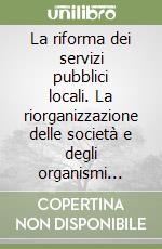 La riforma dei servizi pubblici locali. La riorganizzazione delle società e degli organismi partecipati dagli enti locali libro