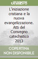 L'iniziazione cristiana e la nuova evangelizzazione. Atti del Convegno catechistico 2013