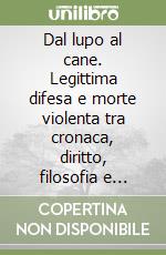 Dal lupo al cane. Legittima difesa e morte violenta tra cronaca, diritto, filosofia e letteratura libro