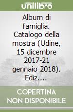 Album di famiglia. Catalogo della mostra (Udine, 15 dicembre 2017-21 gennaio 2018). Ediz. illustrata