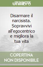 Disarmare il narcisista. Sopravvivi all'egocentrico e migliora la tua vita