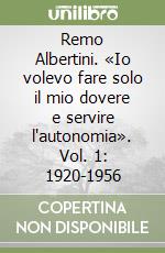 Remo Albertini. «Io volevo fare solo il mio dovere e servire l'autonomia». Vol. 1: 1920-1956 libro