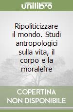 Ripoliticizzare il mondo. Studi antropologici sulla vita, il corpo e la moralefre libro