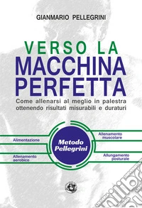 Verso la macchina perfetta. Come allenarsi al meglio in palestra ottenendo risultati misurabili e duraturi. Ediz. illustrata